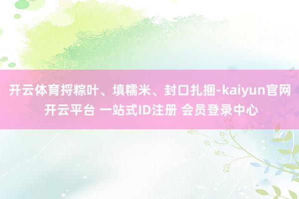 开云体育捋粽叶、填糯米、封口扎捆-kaiyun官网 开云平台 一站式ID注册 会员登录中心