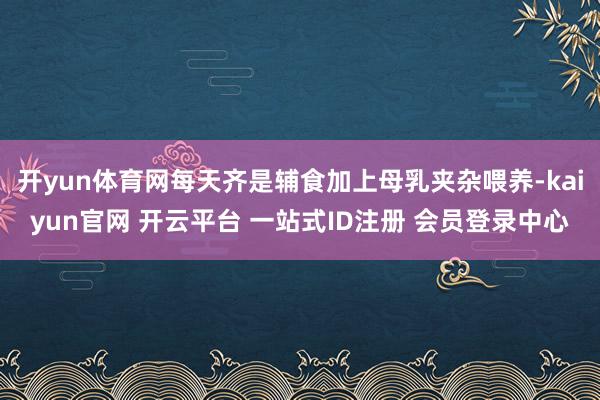 开yun体育网每天齐是辅食加上母乳夹杂喂养-kaiyun官网 开云平台 一站式ID注册 会员登录中心