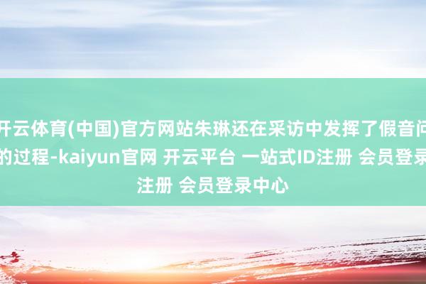 开云体育(中国)官方网站朱琳还在采访中发挥了假音问出笼的过程-kaiyun官网 开云平台 一站式ID注册 会员登录中心