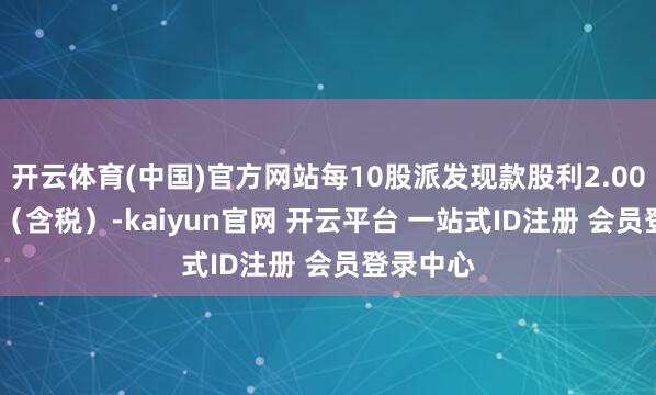 开云体育(中国)官方网站每10股派发现款股利2.000000元（含税）-kaiyun官网 开云平台 一站式ID注册 会员登录中心