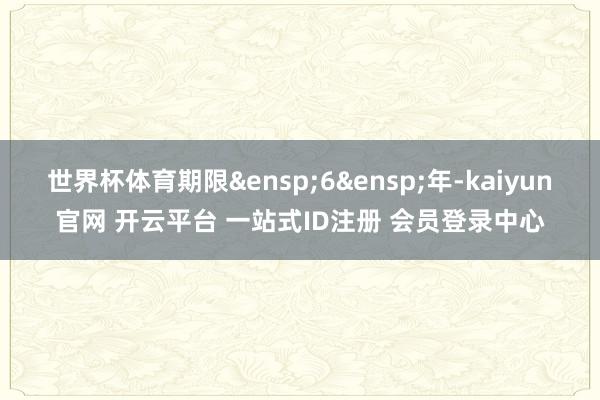 世界杯体育期限&ensp;6&ensp;年-kaiyun官网 开云平台 一站式ID注册 会员登录中心