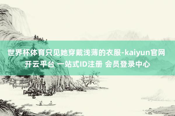世界杯体育只见她穿戴浅薄的衣服-kaiyun官网 开云平台 一站式ID注册 会员登录中心