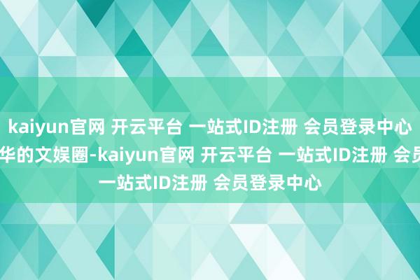 kaiyun官网 开云平台 一站式ID注册 会员登录中心     身在浮华的文娱圈-kaiyun官网 开云平台 一站式ID注册 会员登录中心