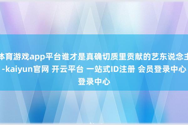 体育游戏app平台谁才是真确切质里贡献的艺东说念主-kaiyun官网 开云平台 一站式ID注册 会员登录中心