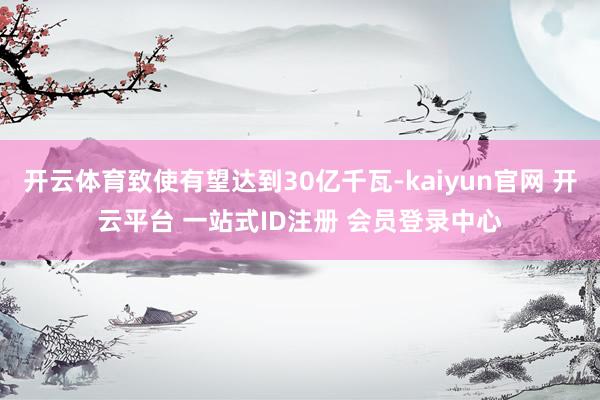 开云体育致使有望达到30亿千瓦-kaiyun官网 开云平台 一站式ID注册 会员登录中心