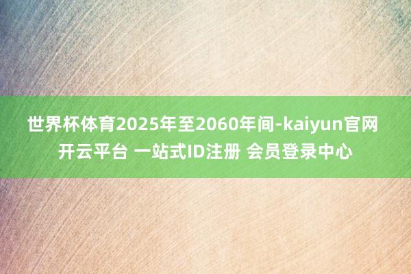 世界杯体育2025年至2060年间-kaiyun官网 开云平台 一站式ID注册 会员登录中心