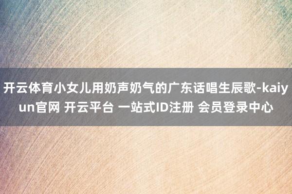 开云体育小女儿用奶声奶气的广东话唱生辰歌-kaiyun官网 开云平台 一站式ID注册 会员登录中心