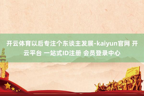 开云体育以后专注个东谈主发展-kaiyun官网 开云平台 一站式ID注册 会员登录中心