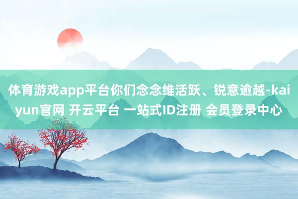 体育游戏app平台你们念念维活跃、锐意逾越-kaiyun官网 开云平台 一站式ID注册 会员登录中心