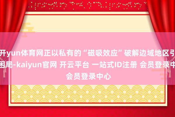 开yun体育网正以私有的“磁吸效应”破解边域地区引才困局-kaiyun官网 开云平台 一站式ID注册 会员登录中心