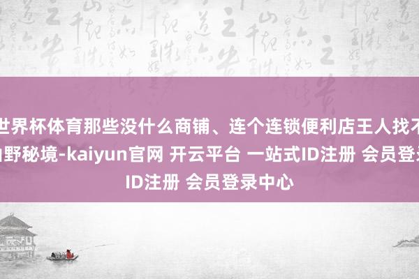 世界杯体育那些没什么商铺、连个连锁便利店王人找不到的山野秘境-kaiyun官网 开云平台 一站式ID注册 会员登录中心