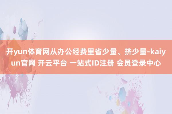 开yun体育网从办公经费里省少量、挤少量-kaiyun官网 开云平台 一站式ID注册 会员登录中心