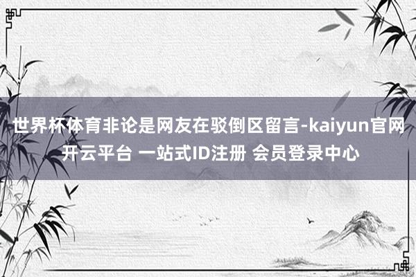 世界杯体育非论是网友在驳倒区留言-kaiyun官网 开云平台 一站式ID注册 会员登录中心