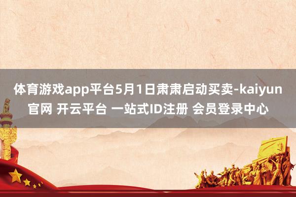 体育游戏app平台5月1日肃肃启动买卖-kaiyun官网 开云平台 一站式ID注册 会员登录中心