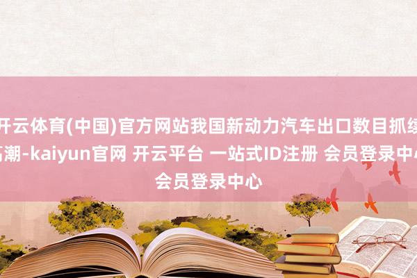 开云体育(中国)官方网站我国新动力汽车出口数目抓续高潮-kaiyun官网 开云平台 一站式ID注册 会员登录中心