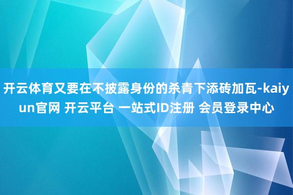 开云体育又要在不披露身份的杀青下添砖加瓦-kaiyun官网 开云平台 一站式ID注册 会员登录中心