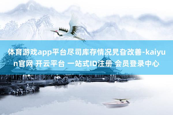 体育游戏app平台尽司库存情况旯旮改善-kaiyun官网 开云平台 一站式ID注册 会员登录中心