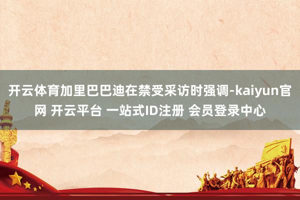 开云体育加里巴巴迪在禁受采访时强调-kaiyun官网 开云平台 一站式ID注册 会员登录中心