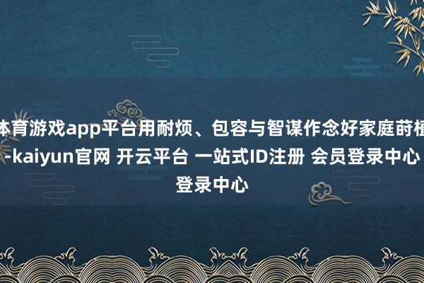 体育游戏app平台用耐烦、包容与智谋作念好家庭莳植-kaiyun官网 开云平台 一站式ID注册 会员登录中心