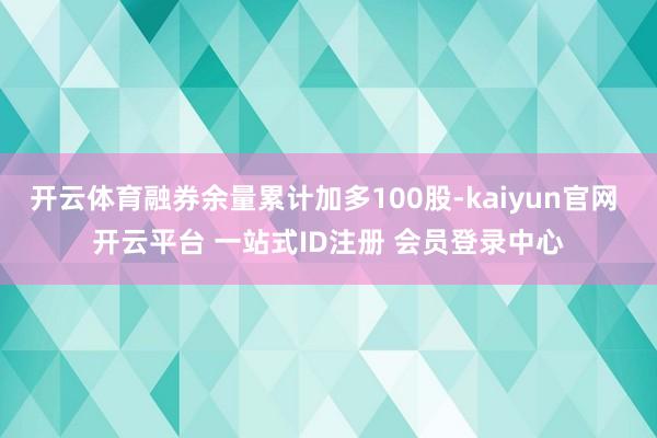 开云体育融券余量累计加多100股-kaiyun官网 开云平台 一站式ID注册 会员登录中心