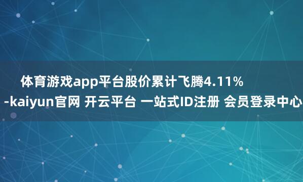 体育游戏app平台股价累计飞腾4.11%            -kaiyun官网 开云平台 一站式ID注册 会员登录中心