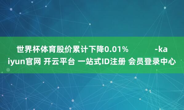世界杯体育股价累计下降0.01%            -kaiyun官网 开云平台 一站式ID注册 会员登录中心