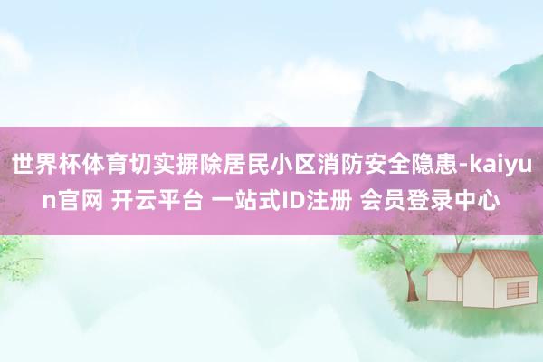 世界杯体育切实摒除居民小区消防安全隐患-kaiyun官网 开云平台 一站式ID注册 会员登录中心