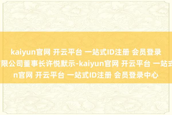 kaiyun官网 开云平台 一站式ID注册 会员登录中心”云南春晚传媒有限公司董事长许悦默示-kaiyun官网 开云平台 一站式ID注册 会员登录中心