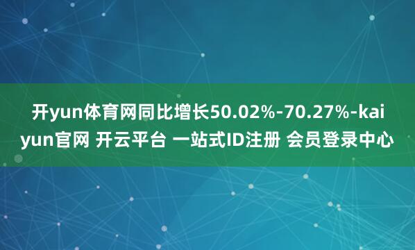 开yun体育网同比增长50.02%-70.27%-kaiyun官网 开云平台 一站式ID注册 会员登录中心