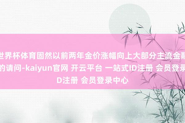 世界杯体育固然以前两年金价涨幅向上大部分主流金融钞票的请问-kaiyun官网 开云平台 一站式ID注册 会员登录中心