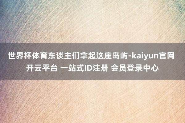 世界杯体育东谈主们拿起这座岛屿-kaiyun官网 开云平台 一站式ID注册 会员登录中心