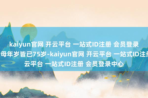 kaiyun官网 开云平台 一站式ID注册 会员登录中心而是因为父母年岁皆已75岁-kaiyun官网 开云平台 一站式ID注册 会员登录中心