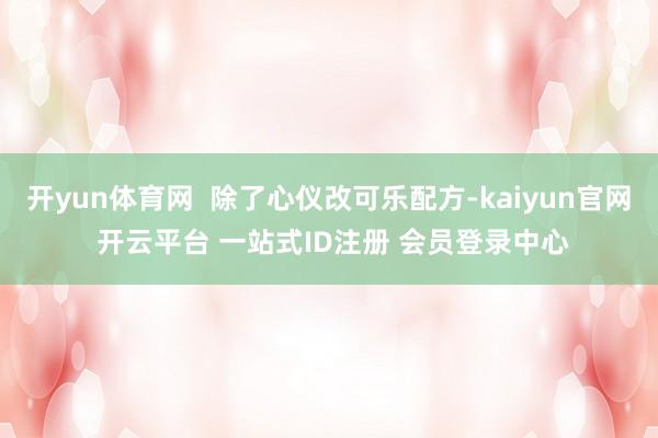 开yun体育网  除了心仪改可乐配方-kaiyun官网 开云平台 一站式ID注册 会员登录中心