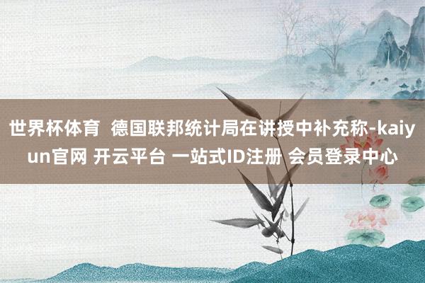 世界杯体育  德国联邦统计局在讲授中补充称-kaiyun官网 开云平台 一站式ID注册 会员登录中心