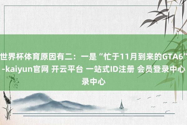 世界杯体育原因有二：一是“忙于11月到来的GTA6”-kaiyun官网 开云平台 一站式ID注册 会员登录中心