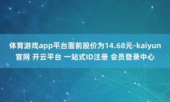 体育游戏app平台面前股价为14.68元-kaiyun官网 开云平台 一站式ID注册 会员登录中心