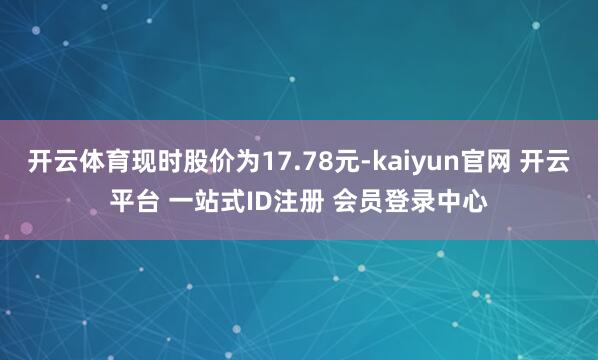 开云体育现时股价为17.78元-kaiyun官网 开云平台 一站式ID注册 会员登录中心
