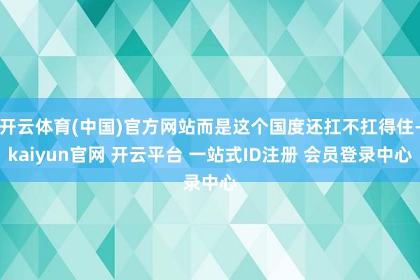 开云体育(中国)官方网站而是这个国度还扛不扛得住-kaiyun官网 开云平台 一站式ID注册 会员登录中心