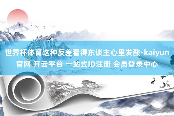 世界杯体育这种反差看得东谈主心里发酸-kaiyun官网 开云平台 一站式ID注册 会员登录中心
