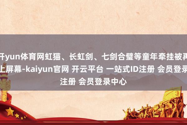 开yun体育网虹猫、长虹剑、七剑合璧等童年牵挂被再行搬上屏幕-kaiyun官网 开云平台 一站式ID注册 会员登录中心
