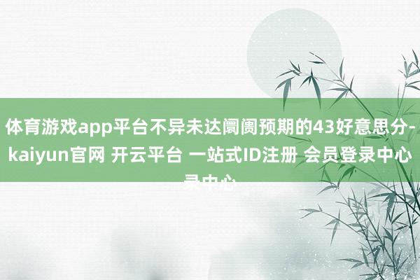体育游戏app平台不异未达阛阓预期的43好意思分-kaiyun官网 开云平台 一站式ID注册 会员登录中心
