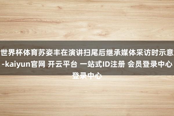 世界杯体育　　苏姿丰在演讲扫尾后继承媒体采访时示意-kaiyun官网 开云平台 一站式ID注册 会员登录中心