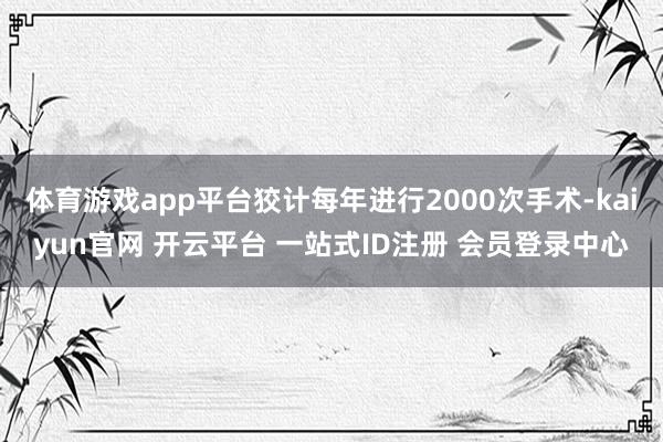 体育游戏app平台狡计每年进行2000次手术-kaiyun官网 开云平台 一站式ID注册 会员登录中心