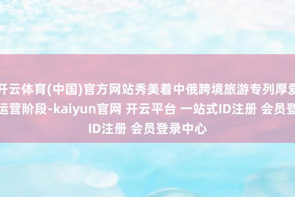 开云体育(中国)官方网站秀美着中俄跨境旅游专列厚爱投入试运营阶段-kaiyun官网 开云平台 一站式ID注册 会员登录中心