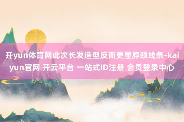 开yun体育网此次长发造型反而更显脖颈线条-kaiyun官网 开云平台 一站式ID注册 会员登录中心