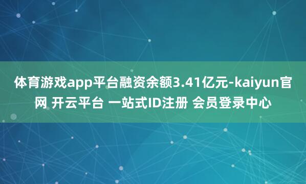体育游戏app平台融资余额3.41亿元-kaiyun官网 开云平台 一站式ID注册 会员登录中心