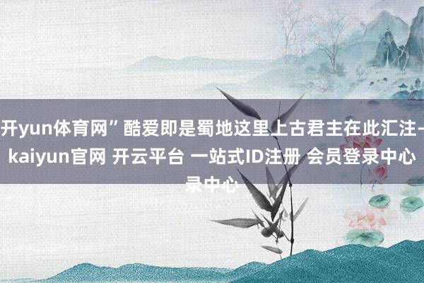 开yun体育网”酷爱即是蜀地这里上古君主在此汇注-kaiyun官网 开云平台 一站式ID注册 会员登录中心