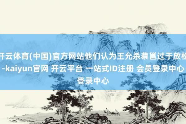 开云体育(中国)官方网站他们认为王允杀蔡邕过于放松-kaiyun官网 开云平台 一站式ID注册 会员登录中心
