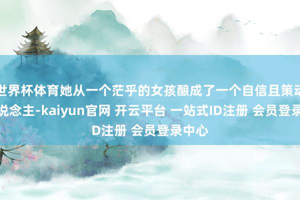 世界杯体育她从一个茫乎的女孩酿成了一个自信且策动的东说念主-kaiyun官网 开云平台 一站式ID注册 会员登录中心