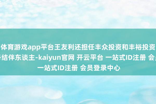 体育游戏app平台王友利还担任丰众投资和丰裕投资的践诺事务结伴东谈主-kaiyun官网 开云平台 一站式ID注册 会员登录中心